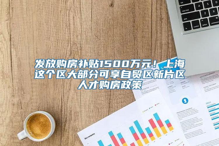 发放购房补贴1500万元！上海这个区大部分可享自贸区新片区人才购房政策