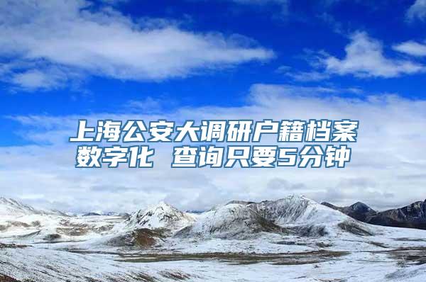 上海公安大调研户籍档案数字化 查询只要5分钟