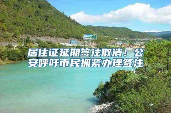 居住证延期签注取消！公安呼吁市民抓紧办理签注