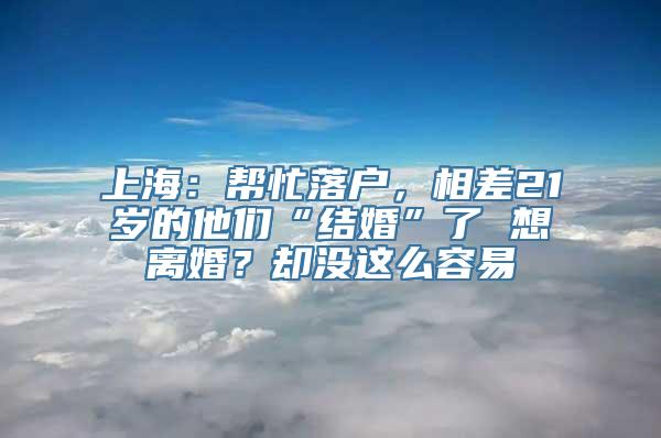 上海：帮忙落户，相差21岁的他们“结婚”了 想离婚？却没这么容易