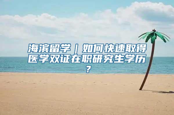 海滨留学｜如何快速取得医学双证在职研究生学历？