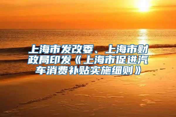 上海市发改委、上海市财政局印发《上海市促进汽车消费补贴实施细则》