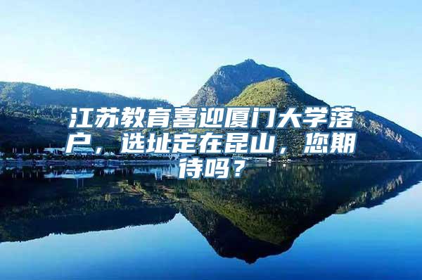 江苏教育喜迎厦门大学落户，选址定在昆山，您期待吗？