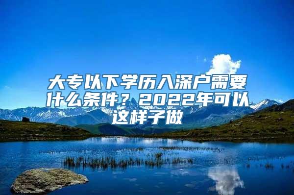 大专以下学历入深户需要什么条件？2022年可以这样子做