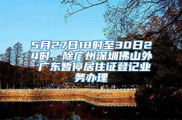 5月27日18时至30日24时，除广州深圳佛山外 广东暂停居住证登记业务办理