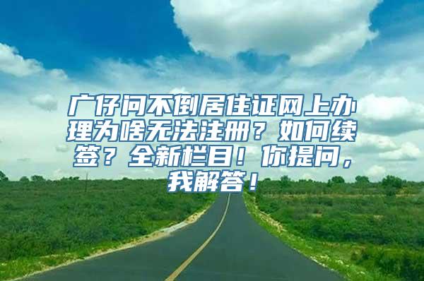 广仔问不倒居住证网上办理为啥无法注册？如何续签？全新栏目！你提问，我解答！