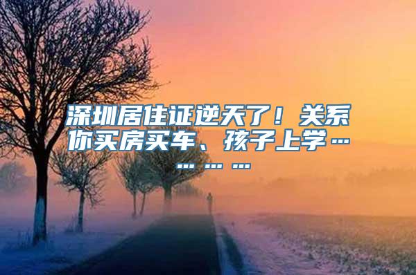 深圳居住证逆天了！关系你买房买车、孩子上学…………