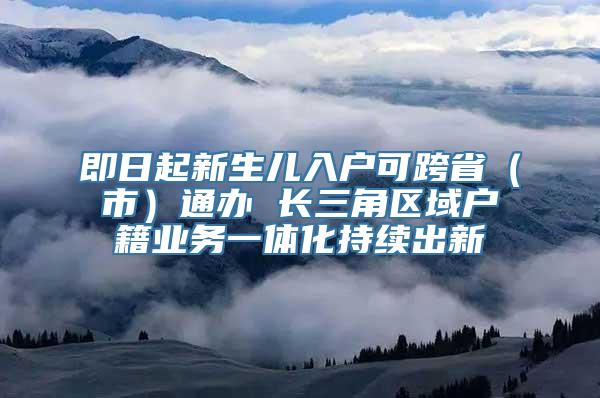 即日起新生儿入户可跨省（市）通办 长三角区域户籍业务一体化持续出新