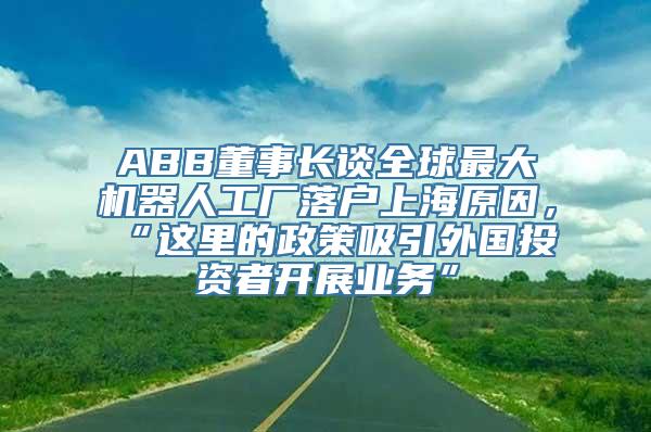 ABB董事长谈全球最大机器人工厂落户上海原因，“这里的政策吸引外国投资者开展业务”