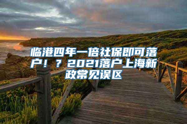 临港四年一倍社保即可落户！？2021落户上海新政常见误区