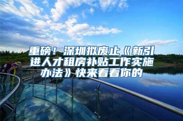 重磅！深圳拟废止《新引进人才租房补贴工作实施办法》快来看看你的