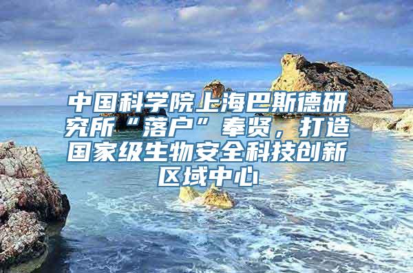 中国科学院上海巴斯德研究所“落户”奉贤，打造国家级生物安全科技创新区域中心