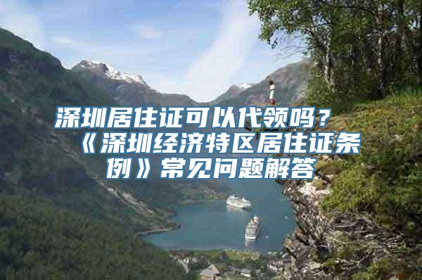 深圳居住证可以代领吗？《深圳经济特区居住证条例》常见问题解答