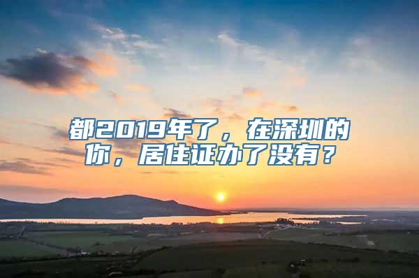 都2019年了，在深圳的你，居住证办了没有？