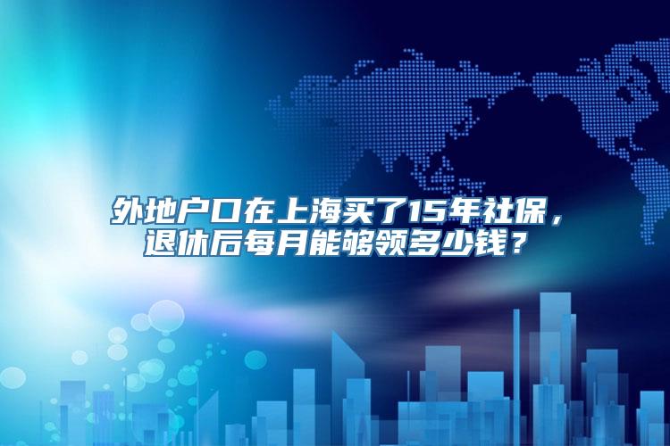 外地户口在上海买了15年社保，退休后每月能够领多少钱？