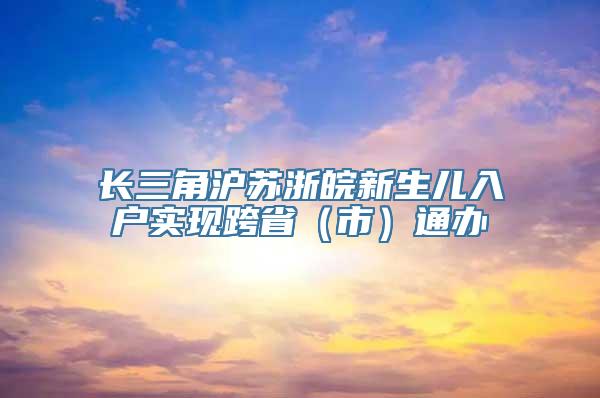 长三角沪苏浙皖新生儿入户实现跨省（市）通办