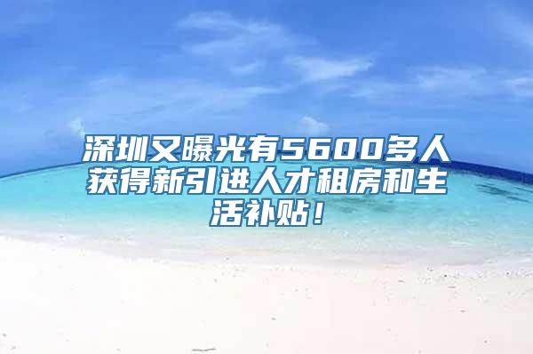 深圳又曝光有5600多人获得新引进人才租房和生活补贴！