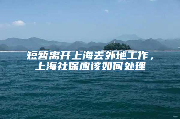 短暂离开上海去外地工作，上海社保应该如何处理