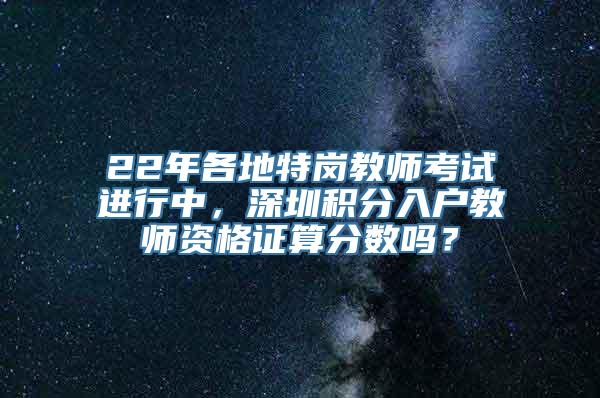 22年各地特岗教师考试进行中，深圳积分入户教师资格证算分数吗？