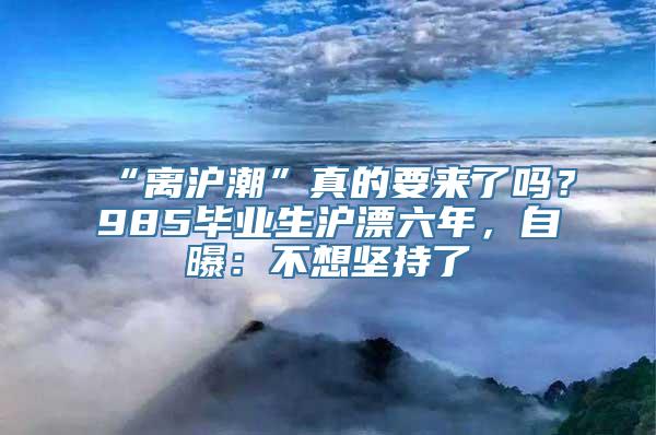 “离沪潮”真的要来了吗？985毕业生沪漂六年，自曝：不想坚持了