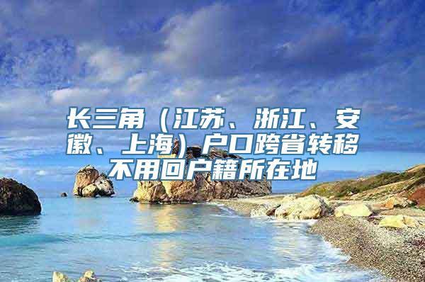 长三角（江苏、浙江、安徽、上海）户口跨省转移不用回户籍所在地