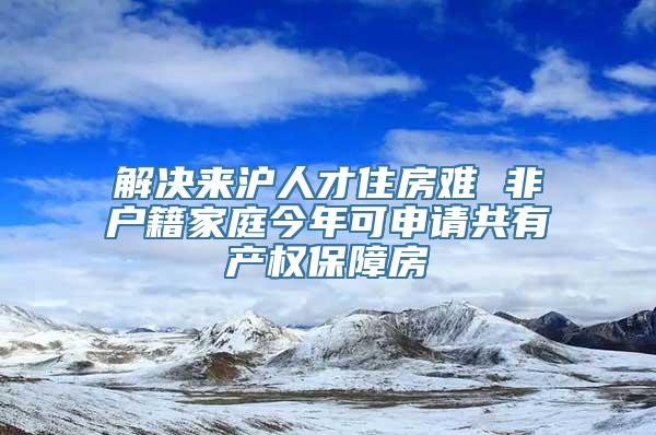 解决来沪人才住房难 非户籍家庭今年可申请共有产权保障房