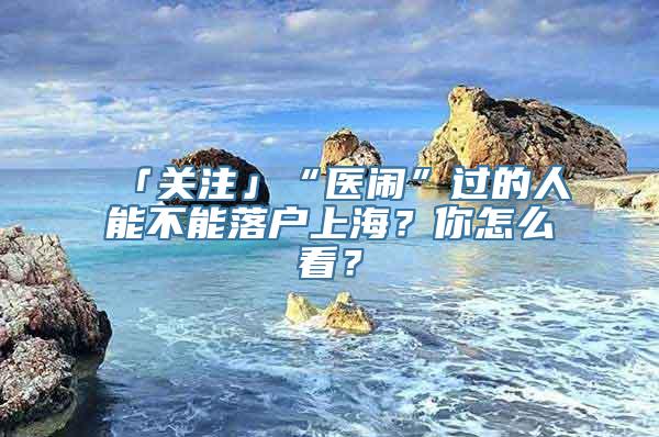 「关注」“医闹”过的人能不能落户上海？你怎么看？