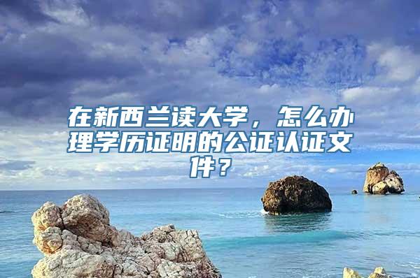 在新西兰读大学，怎么办理学历证明的公证认证文件？