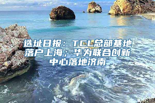 选址日报：TCL总部基地落户上海；华为联合创新中心落地济南