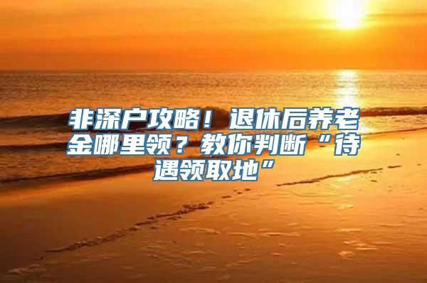 非深户攻略！退休后养老金哪里领？教你判断“待遇领取地”