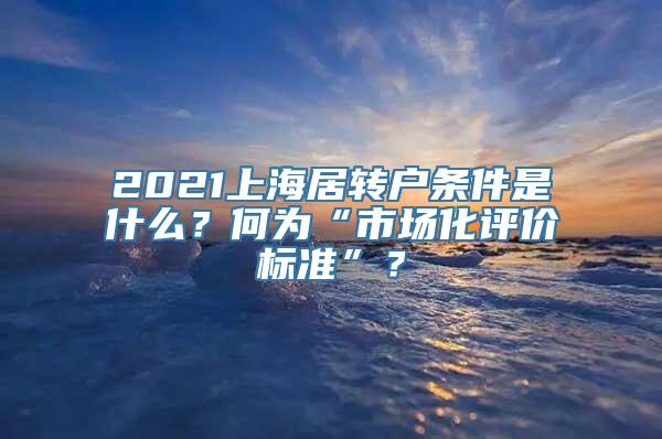 2021上海居转户条件是什么？何为“市场化评价标准”？