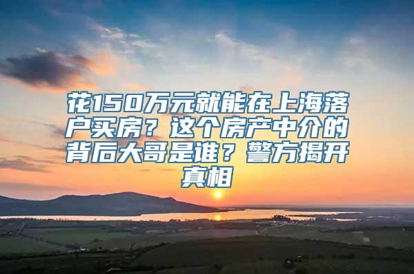 花150万元就能在上海落户买房？这个房产中介的背后大哥是谁？警方揭开真相