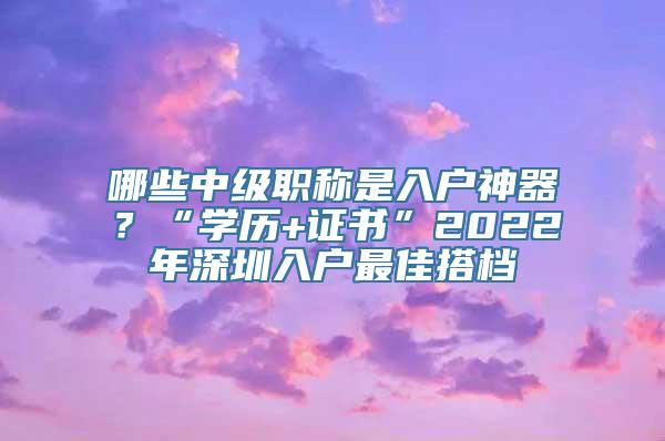 哪些中级职称是入户神器？“学历+证书”2022年深圳入户最佳搭档