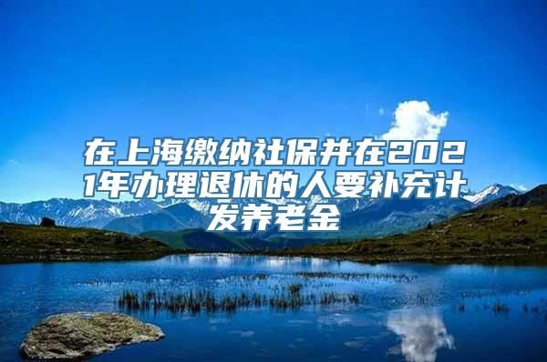 在上海缴纳社保并在2021年办理退休的人要补充计发养老金