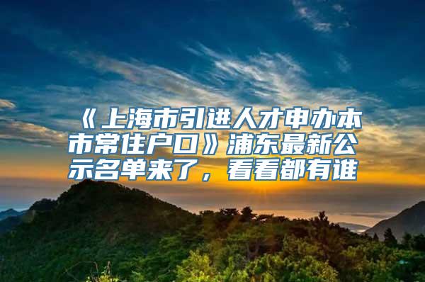 《上海市引进人才申办本市常住户口》浦东最新公示名单来了，看看都有谁