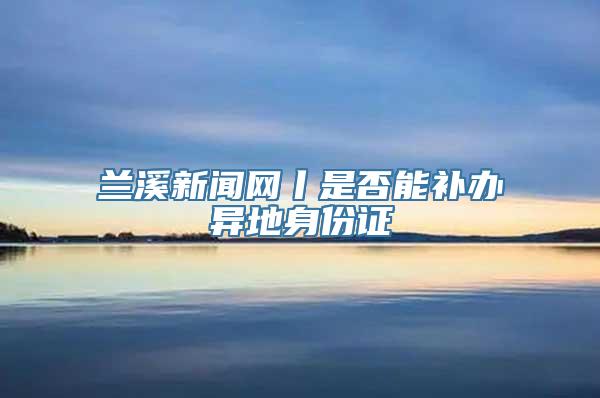 兰溪新闻网丨是否能补办异地身份证