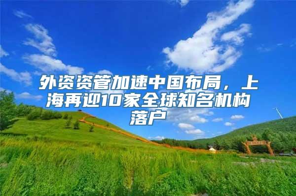 外资资管加速中国布局，上海再迎10家全球知名机构落户