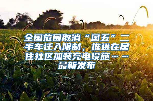 全国范围取消“国五”二手车迁入限制，推进在居住社区加装充电设施……最新发布