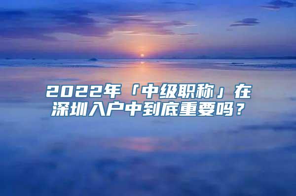 2022年「中级职称」在深圳入户中到底重要吗？