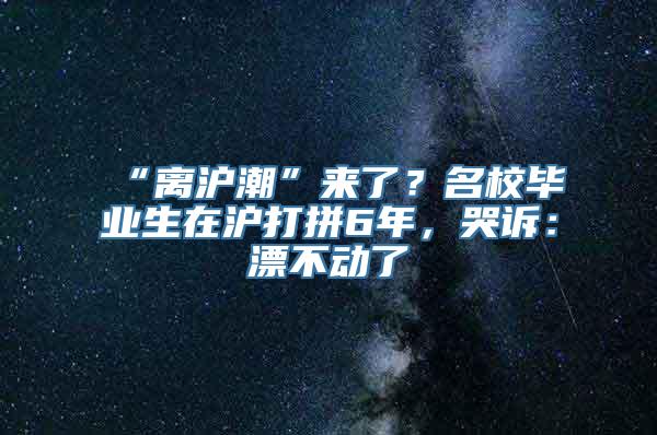 “离沪潮”来了？名校毕业生在沪打拼6年，哭诉：漂不动了