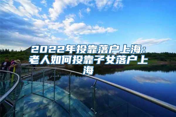 2022年投靠落户上海：老人如何投靠子女落户上海