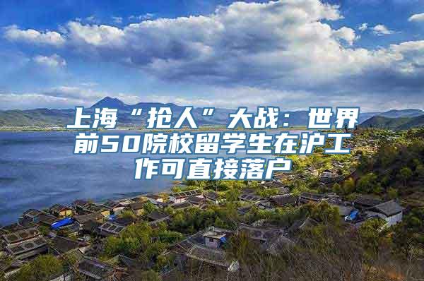 上海“抢人”大战：世界前50院校留学生在沪工作可直接落户