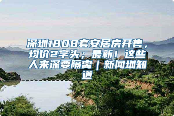 深圳1808套安居房开售，均价2字头；最新！这些人来深要隔离｜新闻圳知道