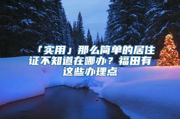 「实用」那么简单的居住证不知道在哪办？福田有这些办理点