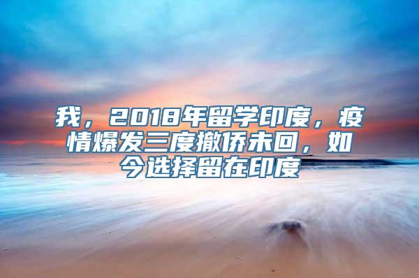 我，2018年留学印度，疫情爆发三度撤侨未回，如今选择留在印度