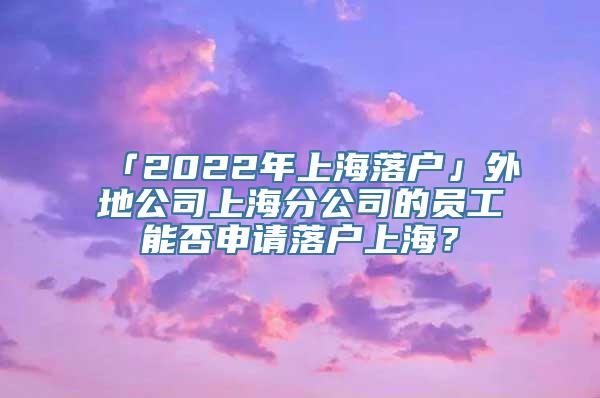 「2022年上海落户」外地公司上海分公司的员工能否申请落户上海？