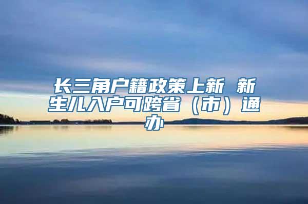 长三角户籍政策上新 新生儿入户可跨省（市）通办