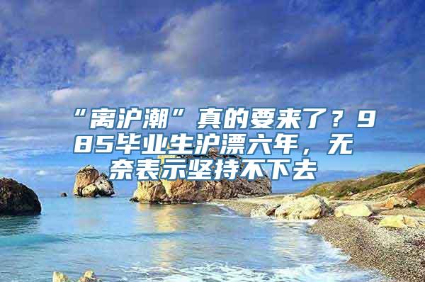 “离沪潮”真的要来了？985毕业生沪漂六年，无奈表示坚持不下去