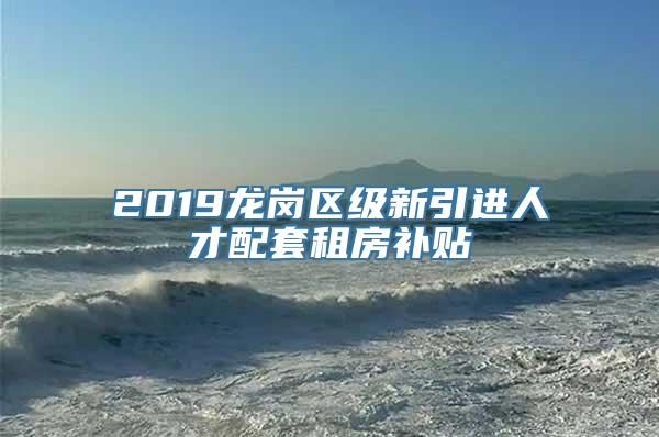 2019龙岗区级新引进人才配套租房补贴