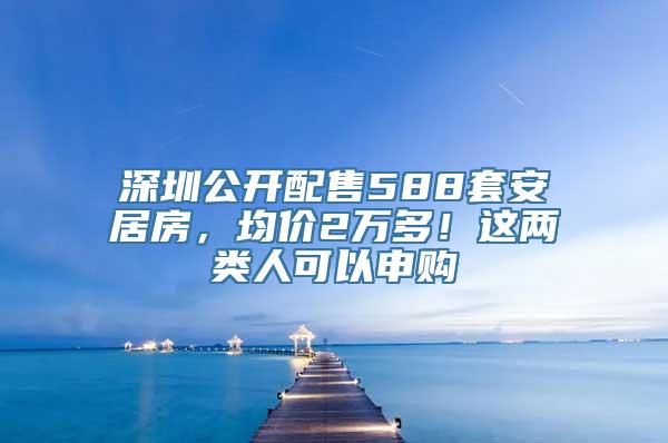 深圳公开配售588套安居房，均价2万多！这两类人可以申购